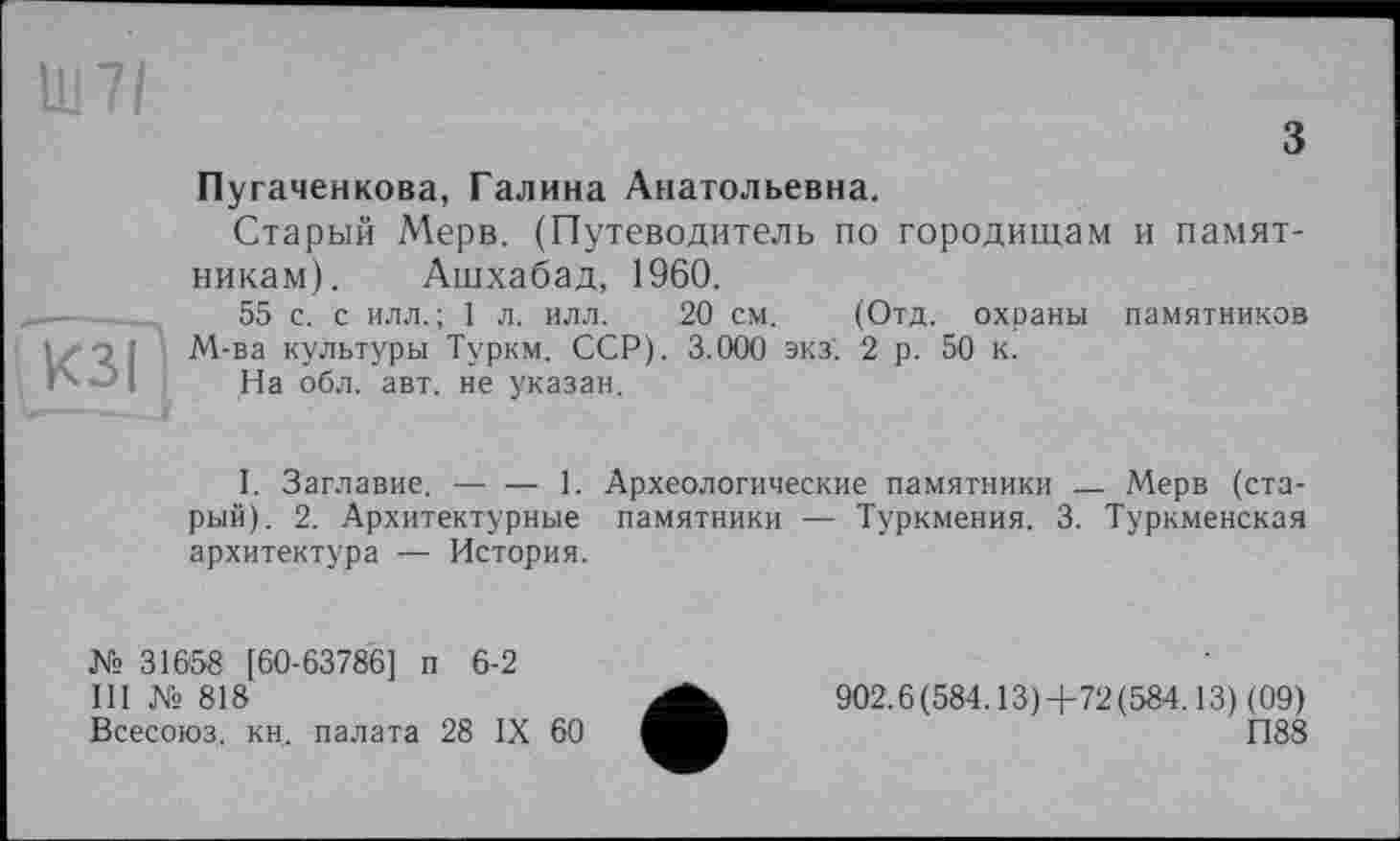 ﻿з
1117/
Пугаченкова, Галина Анатольевна.
Старый Мерв. (Путеводитель по городищам и памятникам). Ашхабад, 1960.
55 с. с илл.; 1 л. илл. 20 см. (Отд. охраны памятников і і z о ] М-ва культуры Туркм. ССР). 3.000 экз’. 2 р. 50 к.
і '	- На обл. авт. не указан.
I. Заглавие. — — 1. Археологические памятники — Мерв (старый). 2. Архитектурные памятники — Туркмения. 3. Туркменская архитектура — История.
№ 31658 [60-63786] п 6-2
III № 818
Всесоюз, кн, палата 28 IX 60
902.6(584.13)+72(584.13) (09)
П88